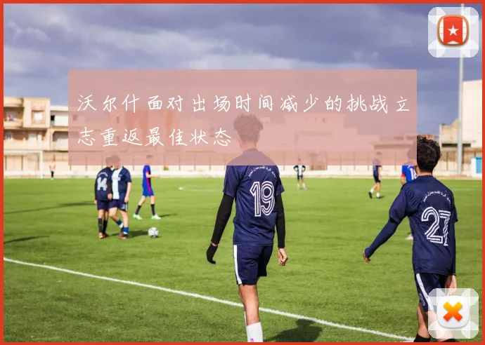 沃尔什面对出场时间减少的挑战立志重返最佳状态