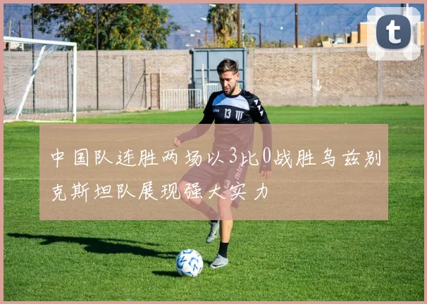 中国队连胜两场以3比0战胜乌兹别克斯坦队展现强大实力