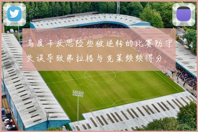 乌度卡反思险些被逆转的比赛防守失误导致弗拉格与克莱频频得分