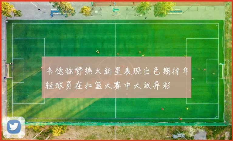 韦德称赞热火新星表现出色期待年轻球员在扣篮大赛中大放异彩