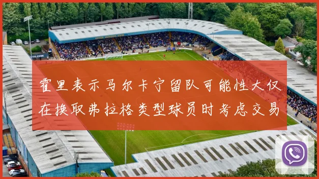霍里表示马尔卡宁留队可能性大仅在换取弗拉格类型球员时考虑交易