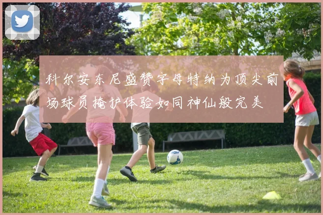 科尔安东尼盛赞字母特纳为顶尖前场球员掩护体验如同神仙般完美