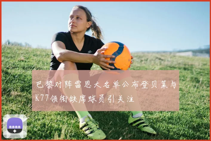 巴黎对阵雷恩大名单公布登贝莱与K77领衔缺席球员引关注