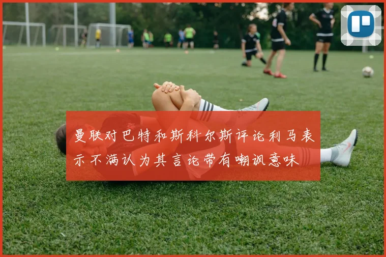 曼联对巴特和斯科尔斯评论利马表示不满认为其言论带有嘲讽意味