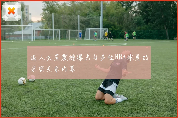 成人女星震撼曝光与多位NBA球员的亲密关系内幕