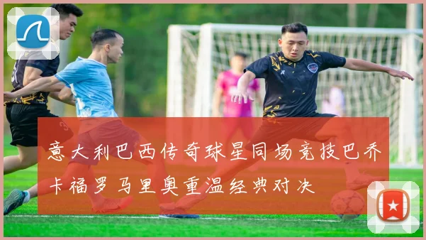 意大利巴西传奇球星同场竞技巴乔卡福罗马里奥重温经典对决