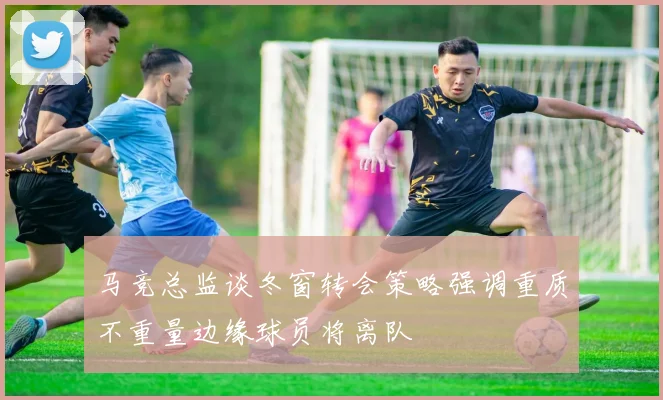 马竞总监谈冬窗转会策略强调重质不重量边缘球员将离队