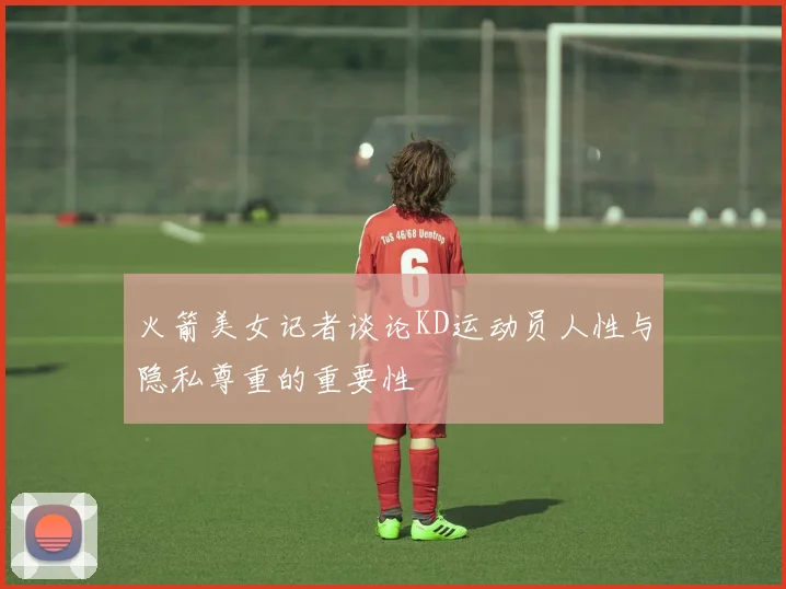 火箭美女记者谈论KD运动员人性与隐私尊重的重要性