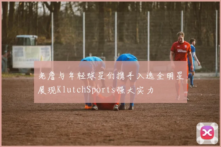老詹与年轻球星们携手入选全明星展现KlutchSports强大实力