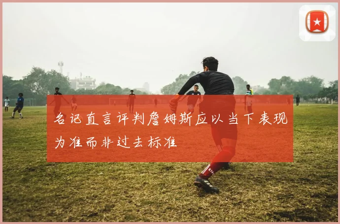 名记直言评判詹姆斯应以当下表现为准而非过去标准