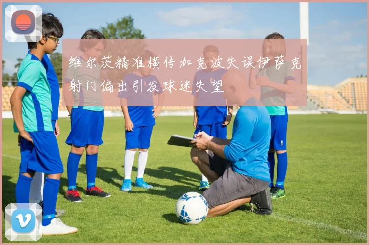维尔茨精准横传加克波失误伊萨克射门偏出引发球迷失望