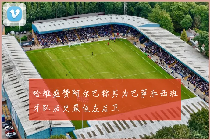 哈维盛赞阿尔巴称其为巴萨和西班牙队历史最佳左后卫