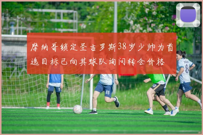 摩纳哥锁定圣吉罗斯38岁少帅为首选目标已向其球队询问转会价格