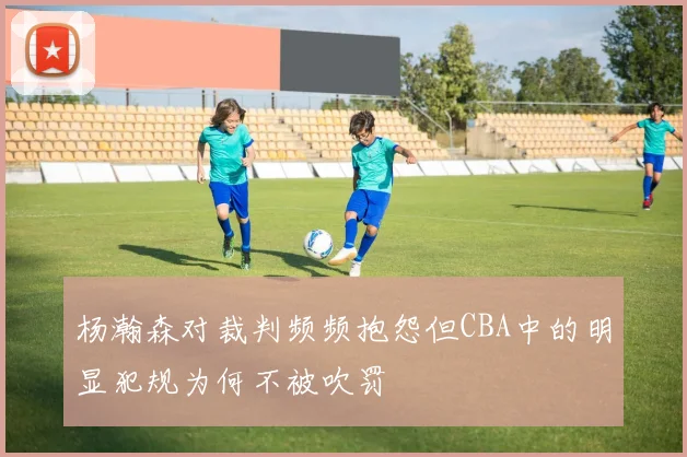 杨瀚森对裁判频频抱怨但CBA中的明显犯规为何不被吹罚