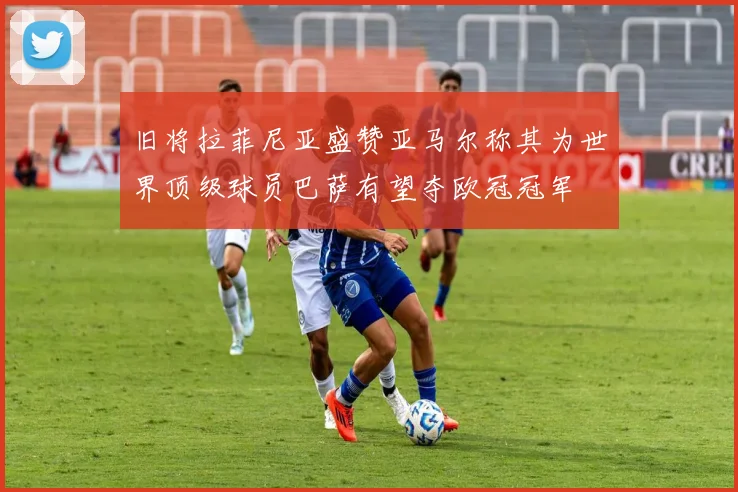 旧将拉菲尼亚盛赞亚马尔称其为世界顶级球员巴萨有望夺欧冠冠军