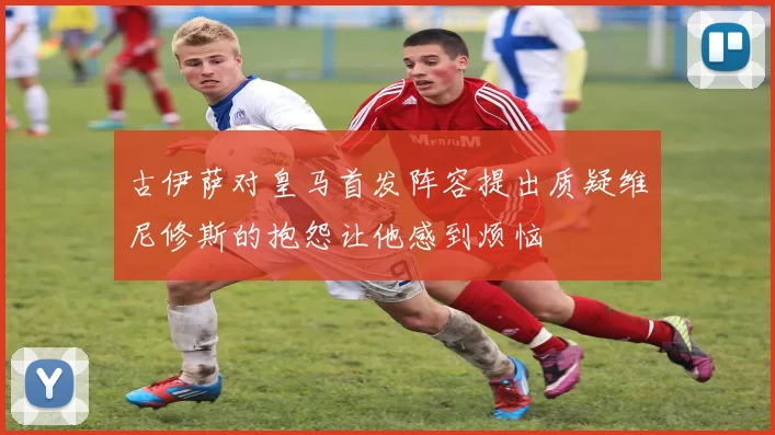古伊萨对皇马首发阵容提出质疑维尼修斯的抱怨让他感到烦恼