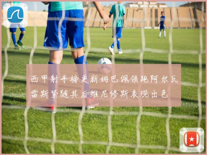 西甲射手榜更新姆巴佩领跑阿尔瓦雷斯紧随其后维尼修斯表现出色