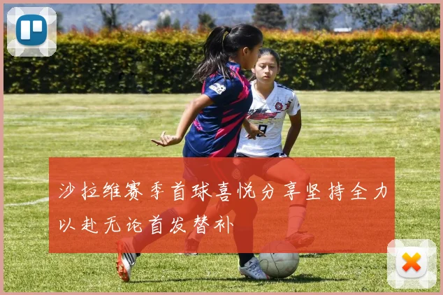 沙拉维赛季首球喜悦分享坚持全力以赴无论首发替补