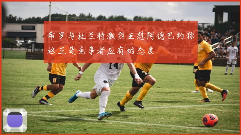 希罗与杜兰特激烈互怼阿德巴约称这正是竞争者应有的态度