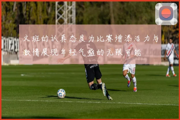 文班的认真态度为比赛增添活力与激情展现年轻气盛的无限可能