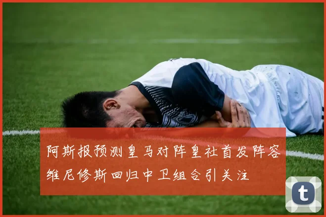 阿斯报预测皇马对阵皇社首发阵容维尼修斯回归中卫组合引关注