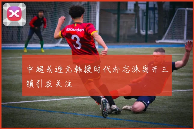 中超或迎无韩援时代朴志洙离开三镇引发关注
